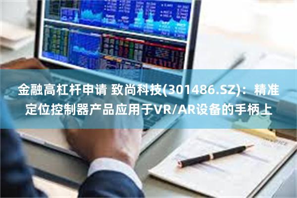 金融高杠杆申请 致尚科技(301486.SZ)：精准定位控制器产品应用于VR/AR设备的手柄上