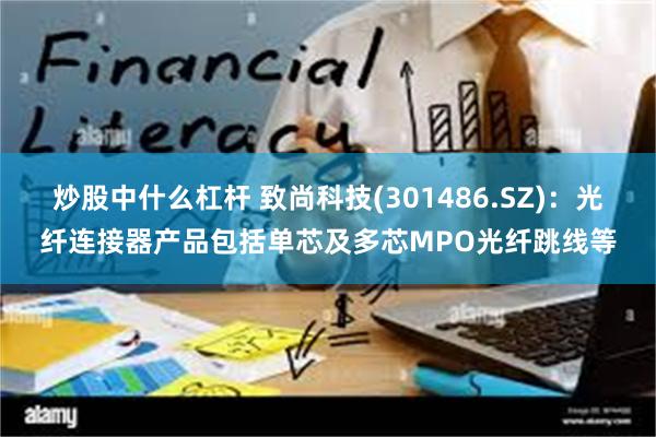 炒股中什么杠杆 致尚科技(301486.SZ)：光纤连接器产品包括单芯及多芯MPO光纤跳线等