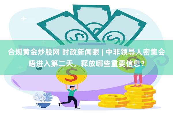 合规黄金炒股网 时政新闻眼 | 中非领导人密集会晤进入第二天，释放哪些重要信息？