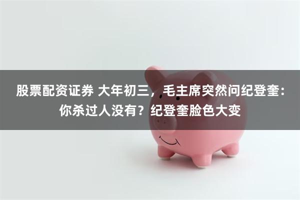 股票配资证券 大年初三，毛主席突然问纪登奎：你杀过人没有？纪登奎脸色大变