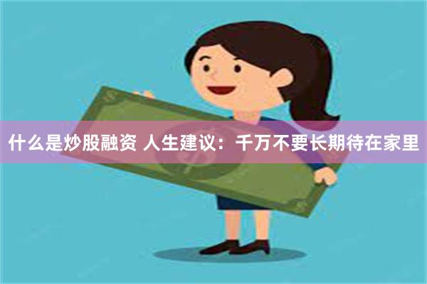 什么是炒股融资 人生建议：千万不要长期待在家里