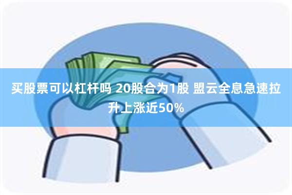 买股票可以杠杆吗 20股合为1股 盟云全息急速拉升上涨近50%