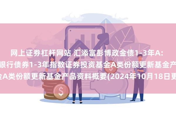 网上证劵杠杆网站 汇添富彭博政金债1-3年A: 汇添富彭博中国政策性银行债券1-3年指数证券投资基金A类份额更新基金产品资料概要(2024年10月18日更新)