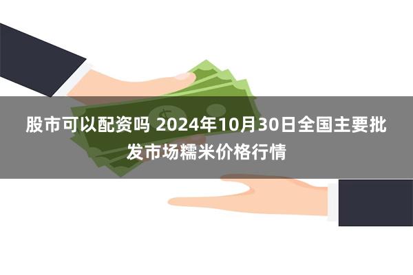 股市可以配资吗 2024年10月30日全国主要批发市场糯米价格行情