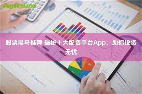 股票黑马推荐 揭秘十大配资平台App，助你投资无忧