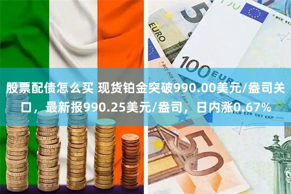 股票配债怎么买 现货铂金突破990.00美元/盎司关口，最新报990.25美元/盎司，日内涨0.67%