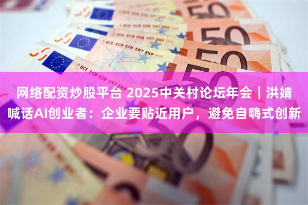 网络配资炒股平台 2025中关村论坛年会｜洪婧喊话AI创业者：企业要贴近用户，避免自嗨式创新