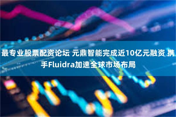 最专业股票配资论坛 元鼎智能完成近10亿元融资 携手Fluidra加速全球市场布局