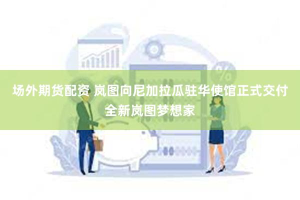 场外期货配资 岚图向尼加拉瓜驻华使馆正式交付全新岚图梦想家