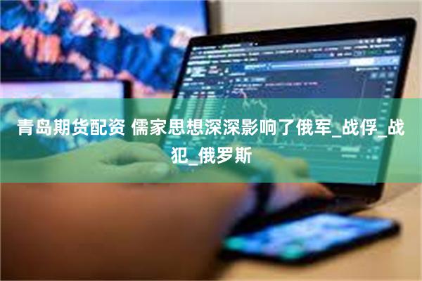 青岛期货配资 儒家思想深深影响了俄军_战俘_战犯_俄罗斯