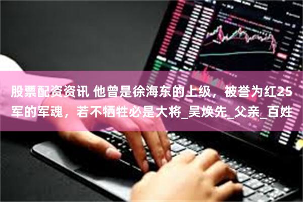 股票配资资讯 他曾是徐海东的上级，被誉为红25军的军魂，若不牺牲必是大将_吴焕先_父亲_百姓