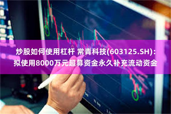 炒股如何使用杠杆 常青科技(603125.SH)：拟使用8000万元超募资金永久补充流动资金