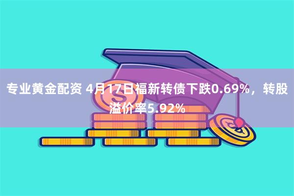 专业黄金配资 4月17日福新转债下跌0.69%，转股溢价率5.92%
