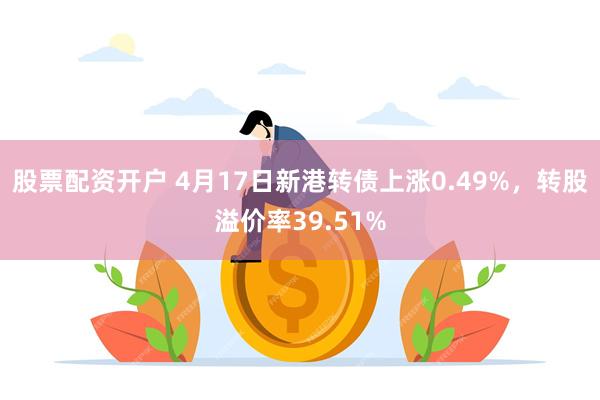 股票配资开户 4月17日新港转债上涨0.49%，转股溢价率39.51%