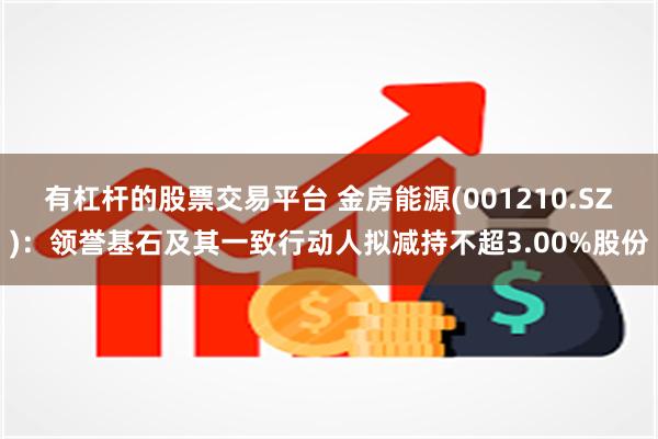 有杠杆的股票交易平台 金房能源(001210.SZ)：领誉基石及其一致行动人拟减持不超3.00%股份