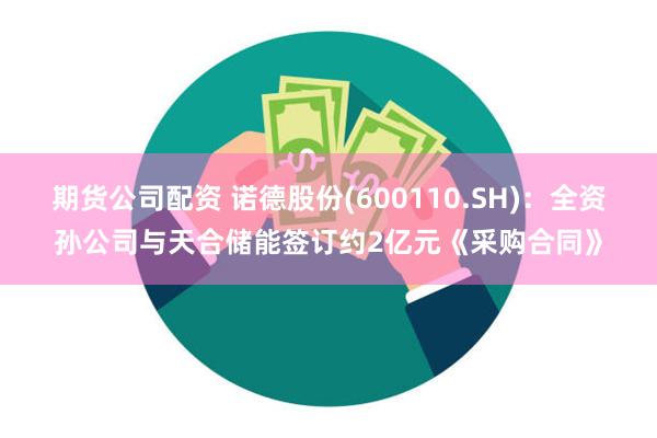 期货公司配资 诺德股份(600110.SH)：全资孙公司与天合储能签订约2亿元《采购合同》