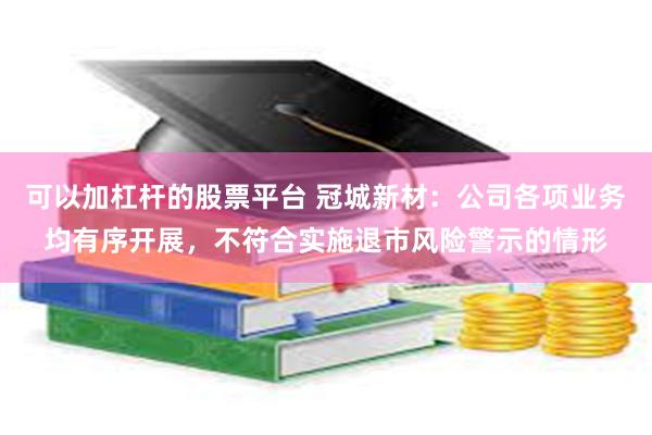 可以加杠杆的股票平台 冠城新材：公司各项业务均有序开展，不符合实施退市风险警示的情形