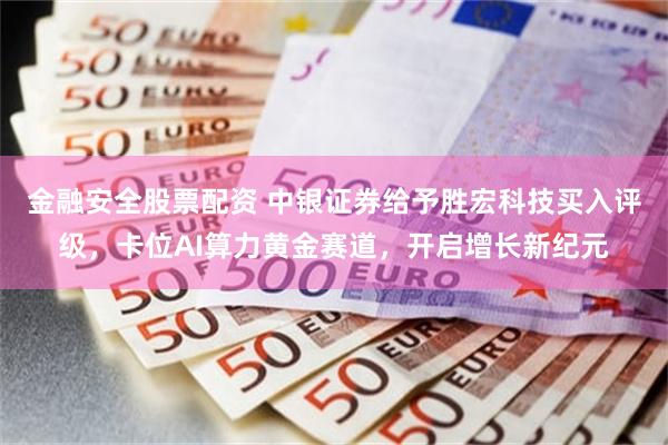 金融安全股票配资 中银证券给予胜宏科技买入评级，卡位AI算力黄金赛道，开启增长新纪元