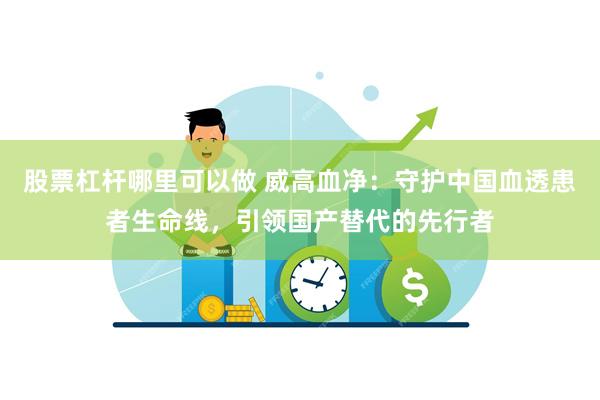 股票杠杆哪里可以做 威高血净：守护中国血透患者生命线，引领国产替代的先行者
