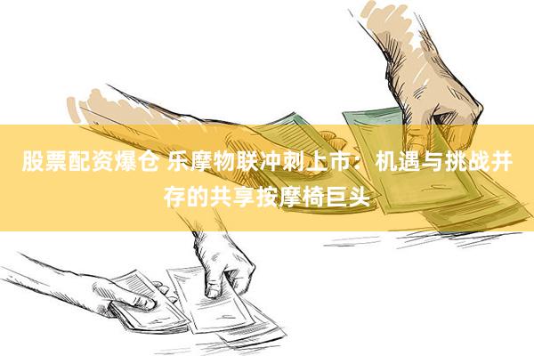 股票配资爆仓 乐摩物联冲刺上市：机遇与挑战并存的共享按摩椅巨头