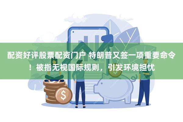 配资好评股票配资门户 特朗普又签一项重要命令！被指无视国际规则，引发环境担忧