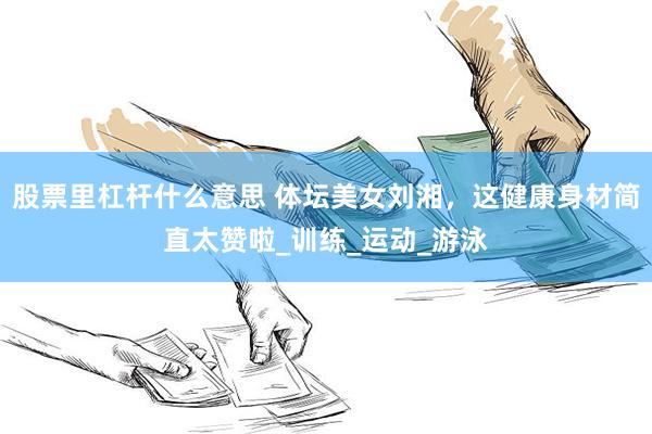 股票里杠杆什么意思 体坛美女刘湘，这健康身材简直太赞啦_训练_运动_游泳