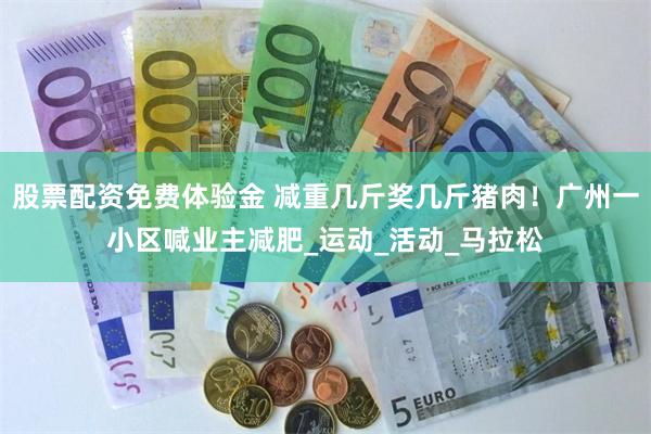 股票配资免费体验金 减重几斤奖几斤猪肉！广州一小区喊业主减肥_运动_活动_马拉松