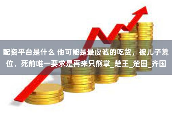 配资平台是什么 他可能是最虔诚的吃货，被儿子篡位，死前唯一要求是再来只熊掌_楚王_楚国_齐国