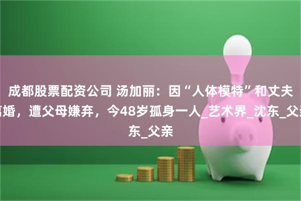 成都股票配资公司 汤加丽：因“人体模特”和丈夫离婚，遭父母嫌弃，今48岁孤身一人_艺术界_沈东_父亲