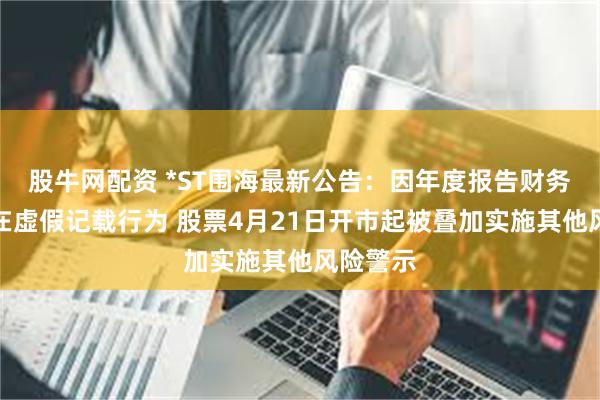 股牛网配资 *ST围海最新公告：因年度报告财务指标存在虚假记载行为 股票4月21日开市起被叠加实施其他风险警示