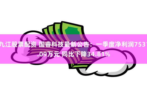 九江股票配资 国睿科技最新公告：一季度净利润7531.09万元 同比下降34.81%