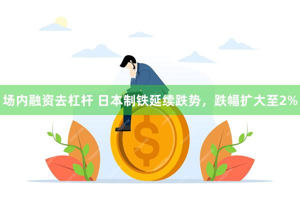 场内融资去杠杆 日本制铁延续跌势，跌幅扩大至2%