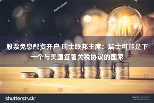 股票免息配资开户 瑞士联邦主席：瑞士可能是下一个与美国签署关税协议的国家