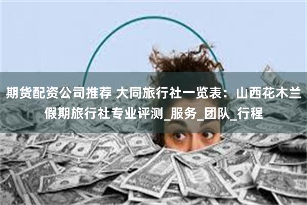 期货配资公司推荐 大同旅行社一览表：山西花木兰假期旅行社专业评测_服务_团队_行程