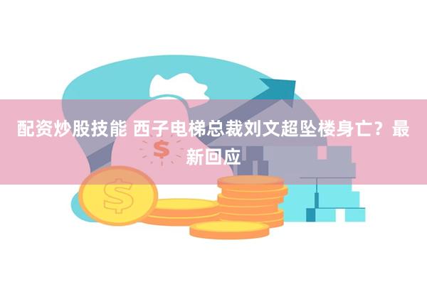 配资炒股技能 西子电梯总裁刘文超坠楼身亡？最新回应