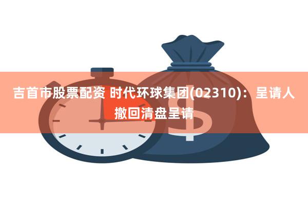 吉首市股票配资 时代环球集团(02310)：呈请人撤回清盘呈请