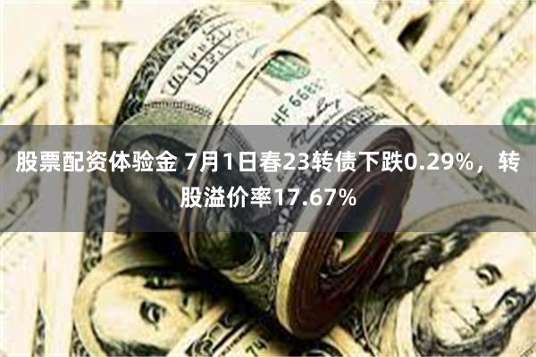 股票配资体验金 7月1日春23转债下跌0.29%，转股溢价率17.67%