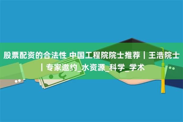 股票配资的合法性 中国工程院院士推荐｜王浩院士｜专家邀约_水资源_科学_学术