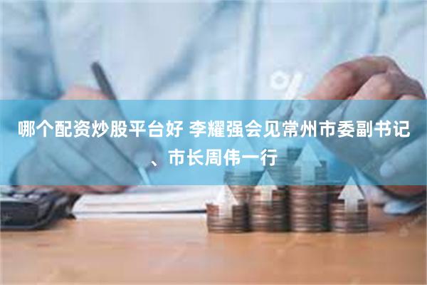 哪个配资炒股平台好 李耀强会见常州市委副书记、市长周伟一行