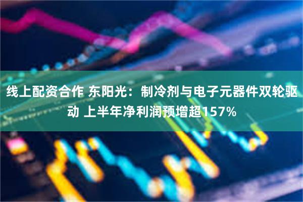 线上配资合作 东阳光：制冷剂与电子元器件双轮驱动 上半年净利润预增超157%
