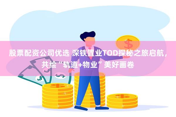 股票配资公司优选 深铁置业TOD探秘之旅启航，共绘“轨道+物业”美好画卷