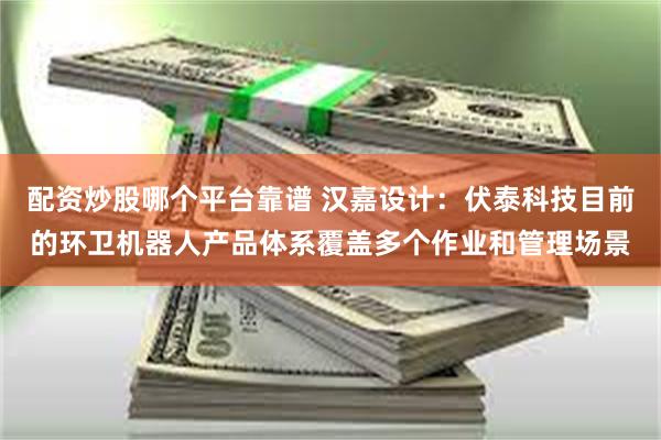 配资炒股哪个平台靠谱 汉嘉设计：伏泰科技目前的环卫机器人产品体系覆盖多个作业和管理场景