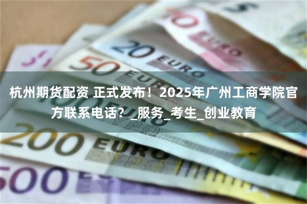 杭州期货配资 正式发布！2025年广州工商学院官方联系电话？_服务_考生_创业教育