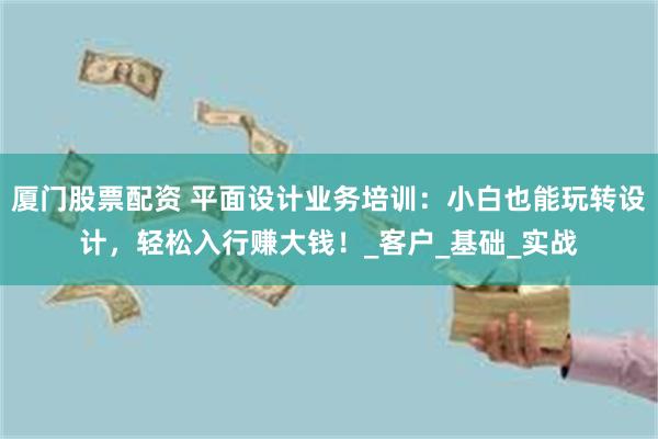 厦门股票配资 平面设计业务培训：小白也能玩转设计，轻松入行赚大钱！_客户_基础_实战