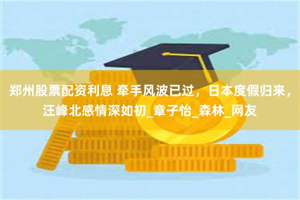 郑州股票配资利息 牵手风波已过，日本度假归来，汪峰北感情深如初_章子怡_森林_网友