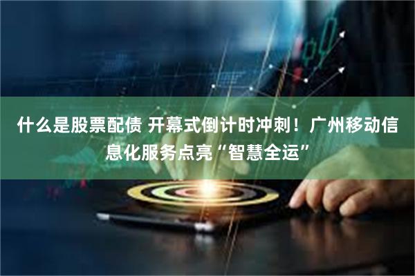 什么是股票配债 开幕式倒计时冲刺！广州移动信息化服务点亮“智慧全运”