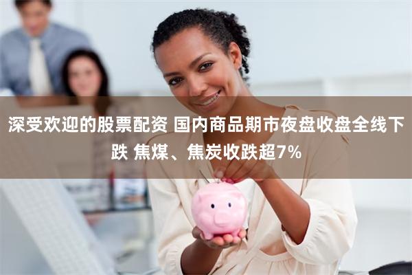 深受欢迎的股票配资 国内商品期市夜盘收盘全线下跌 焦煤、焦炭收跌超7%
