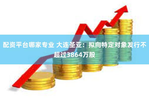 配资平台哪家专业 大连圣亚：拟向特定对象发行不超过3864万股