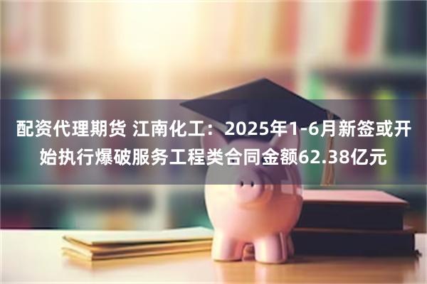 配资代理期货 江南化工：2025年1-6月新签或开始执行爆破服务工程类合同金额62.38亿元