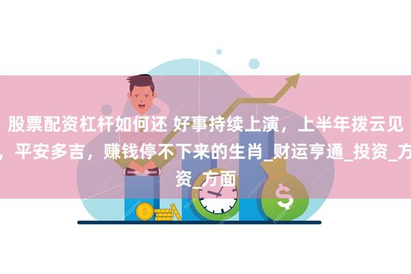 股票配资杠杆如何还 好事持续上演，上半年拨云见日，平安多吉，赚钱停不下来的生肖_财运亨通_投资_方面